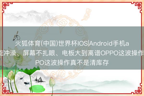 火狐体育(中国)世界杯IOS|Android手机app下载 防水能冲澡、屏幕不扎眼、电板大到离谱OPPO这波操作真不是清库存