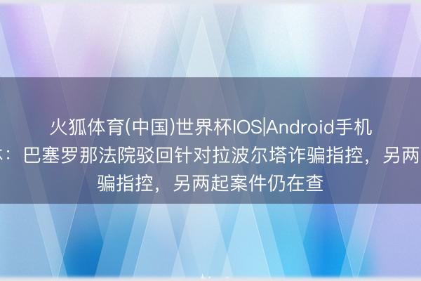 火狐体育(中国)世界杯IOS|Android手机app下载 世体:巴塞罗那法院驳回针对拉波尔塔诈骗指控,另两起案件仍在查