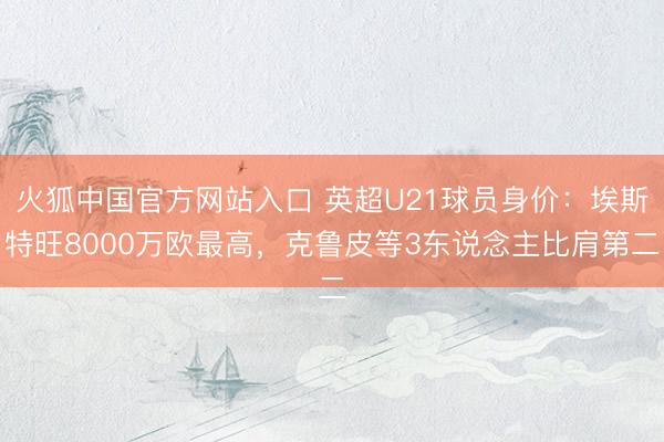 火狐中国官方网站入口 英超U21球员身价:埃斯特旺8000万欧最高,克鲁皮等3东说念主比肩第二