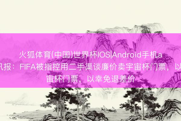 火狐体育(中国)世界杯IOS|Android手机app下载 电讯报：FIFA被指控用二手渠谈廉价卖宇宙杯门票，以幸免退差价