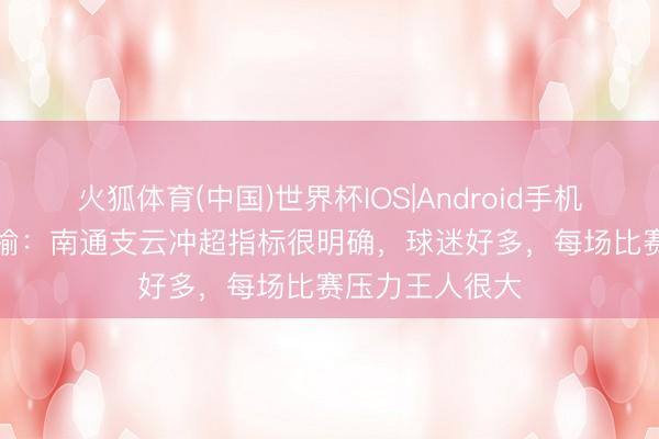 火狐体育(中国)世界杯IOS|Android手机app下载 杜国榆：南通支云冲超指标很明确，球迷好多，每场比赛压力王人很大