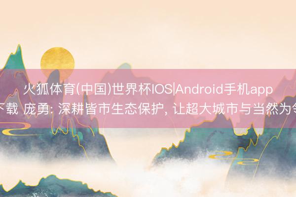 火狐体育(中国)世界杯IOS|Android手机app下载 庞勇: 深耕皆市生态保护， 让超大城市与当然为邻