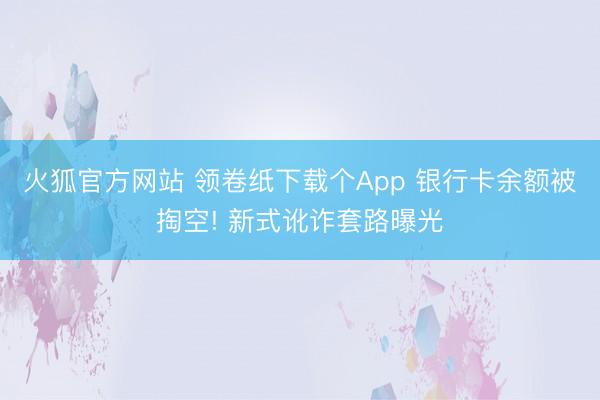 火狐官方网站 领卷纸下载个App 银行卡余额被掏空! 新式讹
