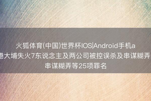 火狐体育(中国)世界杯IOS|Android手机app下载 香港大埔失火7东说念主及两公司被控误杀及串谋糊弄等25项罪名