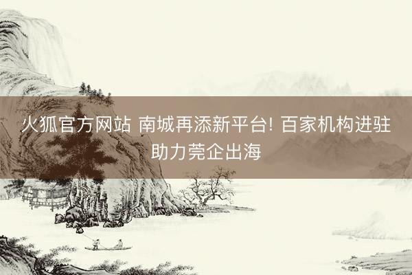 火狐官方网站 南城再添新平台! 百家机构进驻助力莞企出海
