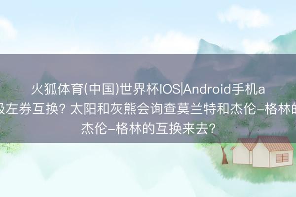 火狐体育(中国)世界杯IOS|Android手机app下载 垃圾左券互换? 太阳和灰熊会询查莫兰特和杰伦-格林的互换来去?