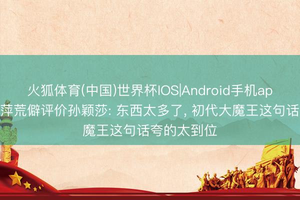 火狐体育(中国)世界杯IOS|Android手机app下载 邓亚萍荒僻评价孙颖莎: 东西太多了， 初代大魔王这句话夸的太到位