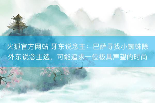 火狐官方网站 牙东说念主：巴萨寻找小蜘蛛除外东说念主选，可能追求一位极具声望的时尚