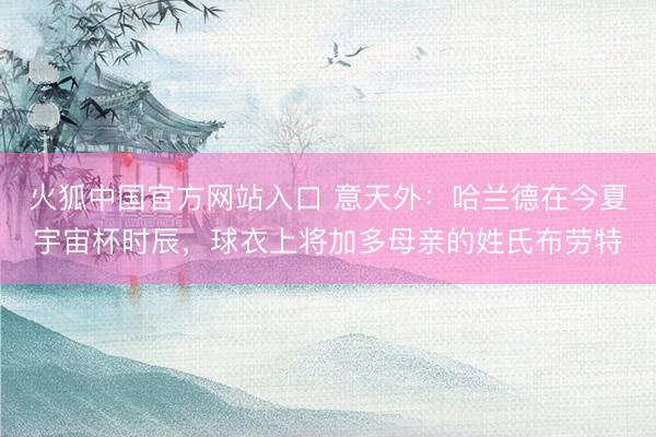 火狐中国官方网站入口 意天外：哈兰德在今夏宇宙杯时辰，球衣上将加多母亲的姓氏布劳特