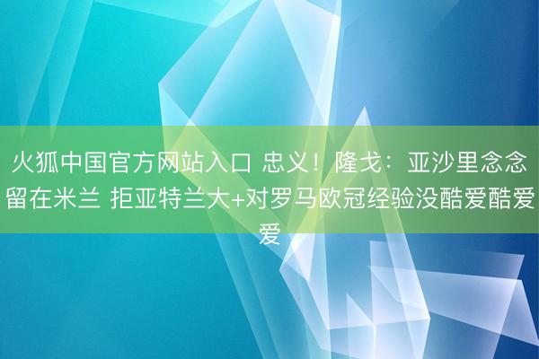 火狐中国官方网站入口 忠义！隆戈：亚沙里念念留在米兰 拒亚特兰大+对罗马欧冠经验没酷爱酷爱