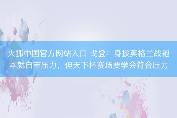 火狐中国官方网站入口 戈登：身披英格兰战袍本就自带压力，但天下杯赛场要学会符合压力