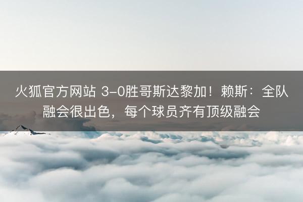 火狐官方网站 3-0胜哥斯达黎加!赖斯:全队融会很出色,每个球员齐有顶级融会