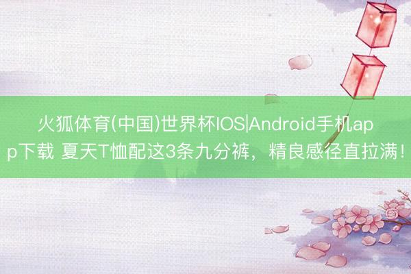 火狐体育(中国)世界杯IOS|Android手机app下载 夏天T恤配这3条九分裤，精良感径直拉满！