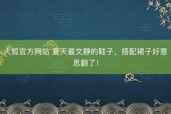 火狐官方网站 夏天最文静的鞋子，搭配裙子好意思翻了！