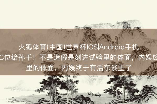 火狐体育(中国)世界杯IOS|Android手机app下载 白鹿让C位给孙千！不是造假是刻进试验里的体面，内娱终于有活东谈主了