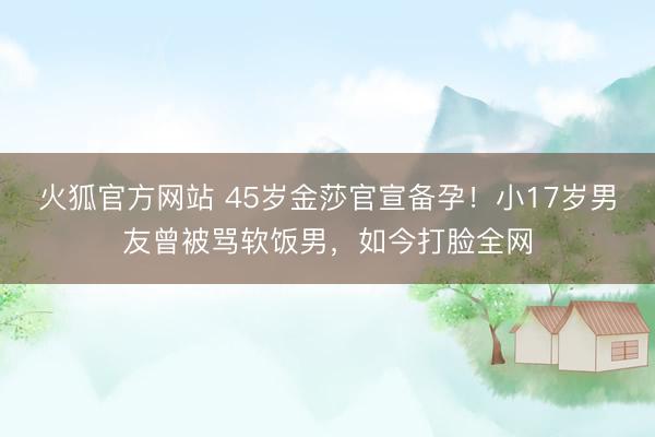 火狐官方网站 45岁金莎官宣备孕！小17岁男友曾被骂软饭男，如今打脸全网