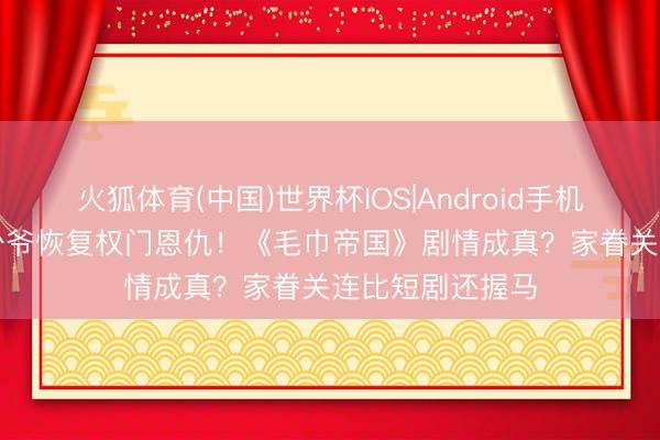 火狐体育(中国)世界杯IOS|Android手机app下载 毛巾少爷恢复权门恩仇！《毛巾帝国》剧情成真？家眷关连比短剧还握马