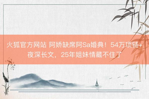 火狐官方网站 阿娇缺席阿Sa婚典！54万项链+夜深长文，25年姐妹情藏不住了