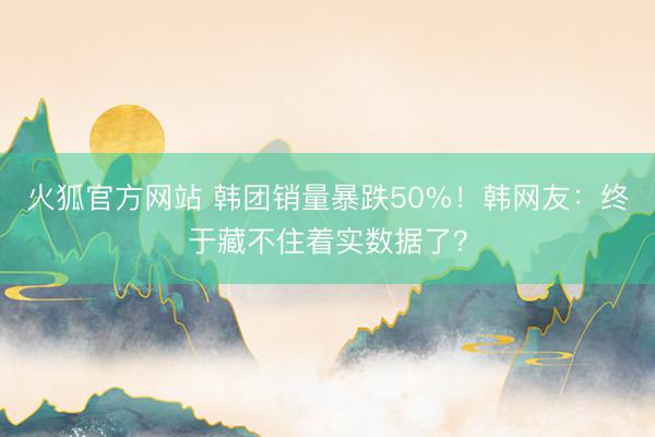 火狐官方网站 韩团销量暴跌50%!韩网友:终于藏不住着实数据了?