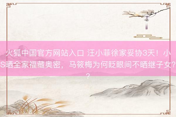 火狐中国官方网站入口 汪小菲徐家妥协3天！小S晒全家福藏奥密，马筱梅为何眨眼间不晒继子女？
