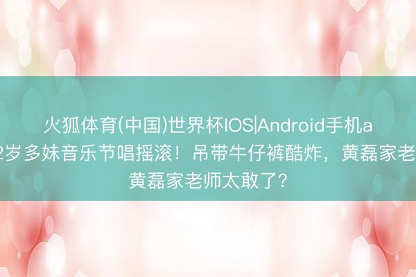 火狐体育(中国)世界杯IOS|Android手机app下载 12岁多妹音乐节唱摇滚！吊带牛仔裤酷炸，黄磊家老师太敢了？