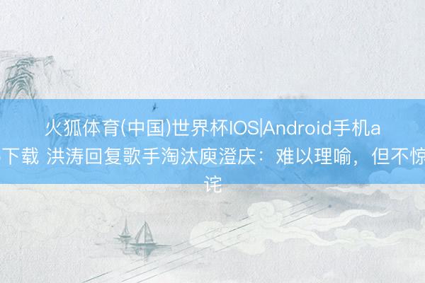 火狐体育(中国)世界杯IOS|Android手机app下载 洪涛回复歌手淘汰庾澄庆：难以理喻，但不惊诧