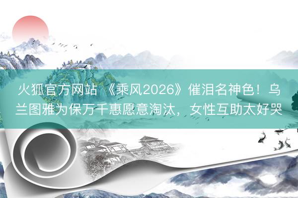 火狐官方网站 《乘风2026》催泪名神色！乌兰图雅为保万千惠愿意淘汰，女性互助太好哭