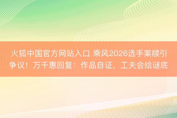 火狐中国官方网站入口 乘风2026选手案牍引争议！万千惠回复：作品自证，工夫会给谜底
