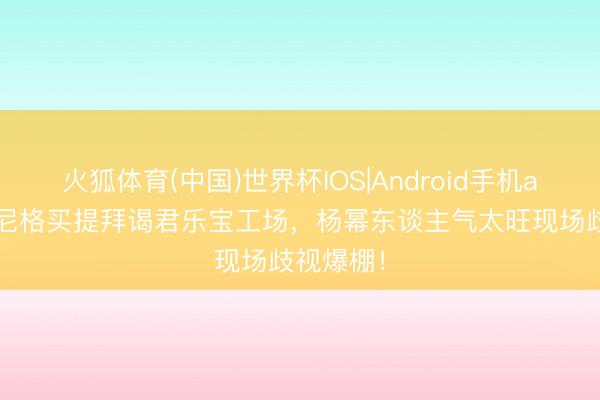 火狐体育(中国)世界杯IOS|Android手机app下载 尼格买提拜谒君乐宝工场,杨幂东谈主气太旺现场歧视爆棚!
