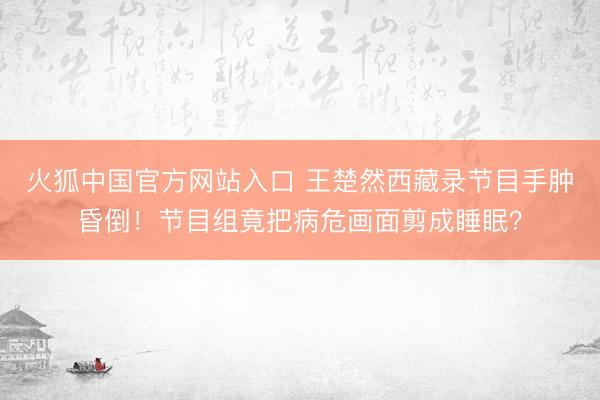 火狐中国官方网站入口 王楚然西藏录节目手肿昏倒！节目组竟把病危画面剪成睡眠？