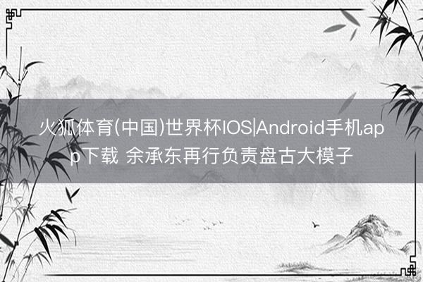 火狐体育(中国)世界杯IOS|Android手机app下载 余承东再行负责盘古大模子