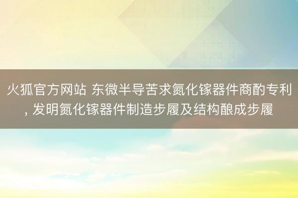 火狐官方网站 东微半导苦求氮化镓器件商酌专利， 发明氮化镓器件制造步履及结构酿成步履