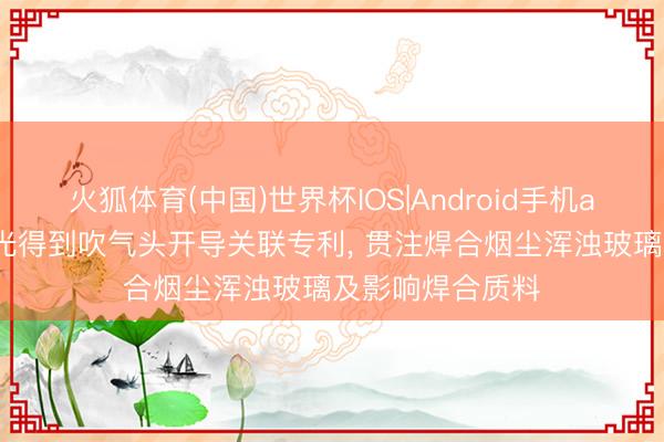 火狐体育(中国)世界杯IOS|Android手机app下载 联赢激光得到吹气头开导关联专利， 贯注焊合烟尘浑浊玻璃及影响焊合质料