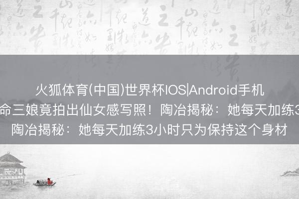 火狐体育(中国)世界杯IOS|Android手机app下载 排球场上的拚命三娘竟拍出仙女感写照!陶冶揭秘:她每天加练3小时只为保持这个身材