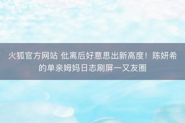 火狐官方网站 仳离后好意思出新高度！陈妍希的单亲姆妈日志刷屏一又友圈