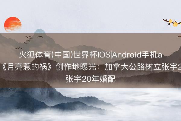 火狐体育(中国)世界杯IOS|Android手机app下载 《月亮惹的祸》创作地曝光：加拿大公路树立张宇20年婚配
