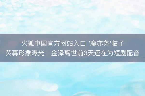 火狐中国官方网站入口 '鹿亦尧'临了荧幕形象曝光：金泽离世前3天还在为短剧配音