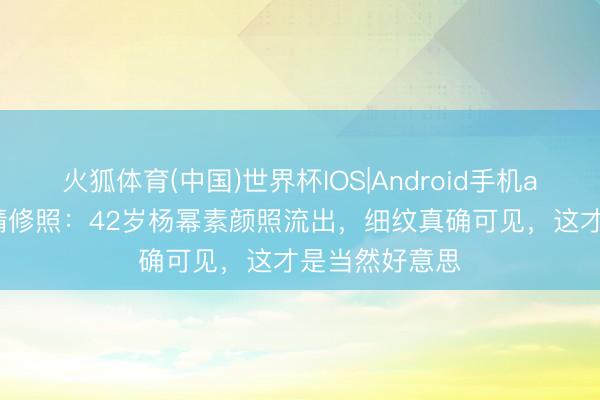火狐体育(中国)世界杯IOS|Android手机app下载 对比精修照：42岁杨幂素颜照流出，细纹真确可见，这才是当然好意思