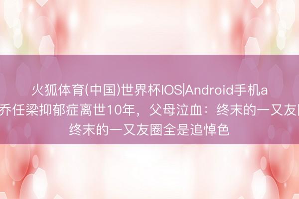 火狐体育(中国)世界杯IOS|Android手机app下载 38岁乔任梁抑郁症离世10年，父母泣血：终末的一又友圈全是追悼色