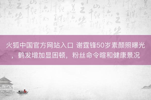 火狐中国官方网站入口 谢霆锋50岁素颜照曝光,鹤发增加显困顿,粉丝命令暄和健康景况