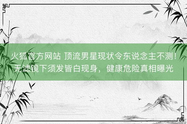 火狐官方网站 顶流男星现状令东说念主不测!无滤镜下须发皆白现身,健康危险真相曝光