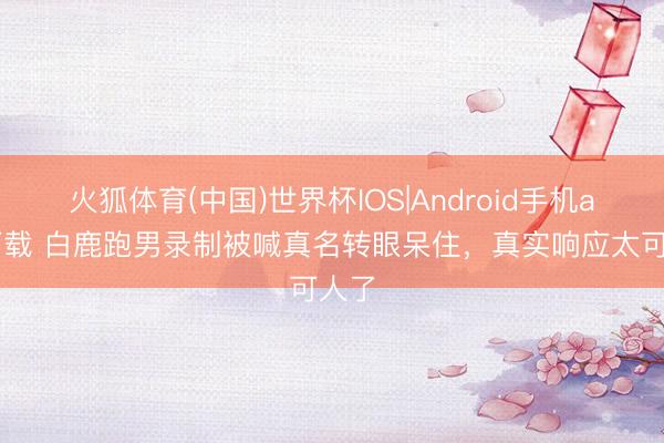 火狐体育(中国)世界杯IOS|Android手机app下载 白鹿跑男录制被喊真名转眼呆住,真实响应太可人了