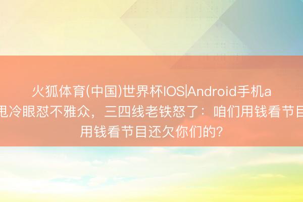 火狐体育(中国)世界杯IOS|Android手机app下载 跑男甩冷眼怼不雅众,三四线老铁怒了:咱们用钱看节目还欠你们的?