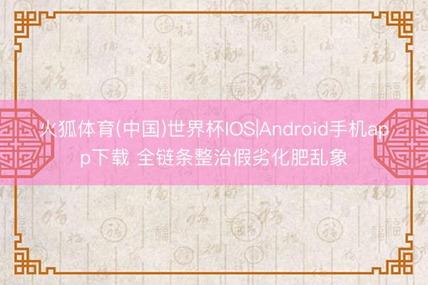 火狐体育(中国)世界杯IOS|Android手机app下载 全链条整治假劣化肥乱象