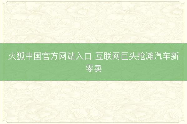 火狐中国官方网站入口 互联网巨头抢滩汽车新零卖