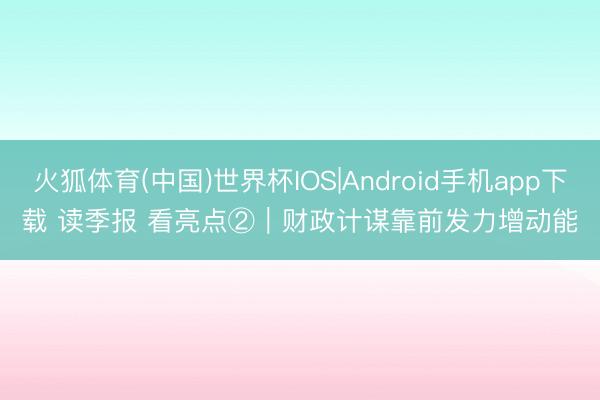 火狐体育(中国)世界杯IOS|Android手机app下载 读季报 看亮点②｜财政计谋靠前发力增动能