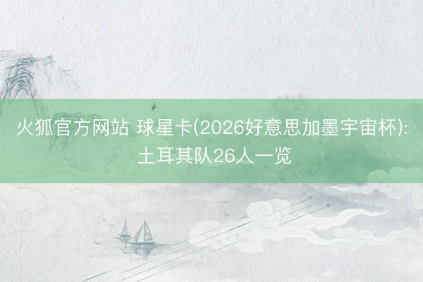 火狐官方网站 球星卡(2026好意思加墨宇宙杯): 土耳其队26人一览