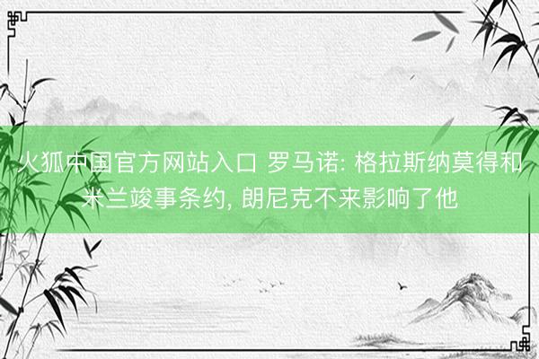 火狐中国官方网站入口 罗马诺: 格拉斯纳莫得和米兰竣事条约， 朗尼克不来影响了他