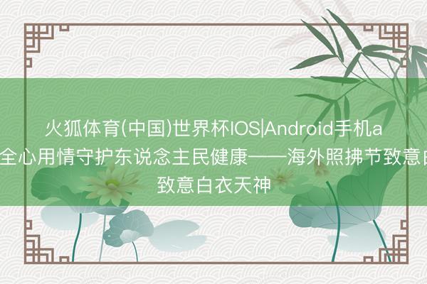 火狐体育(中国)世界杯IOS|Android手机app下载 全心用情守护东说念主民健康——海外照拂节致意白衣天神