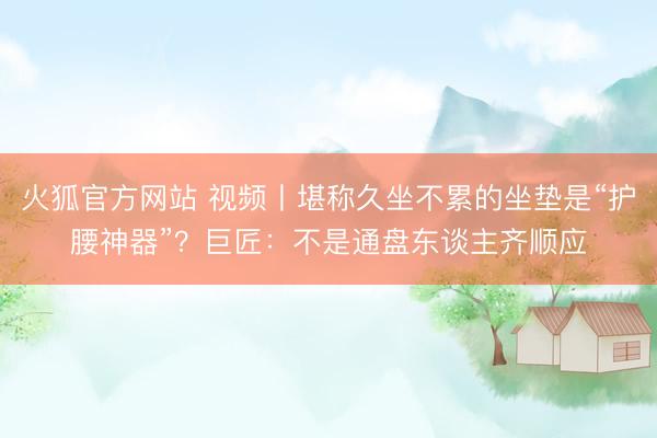火狐官方网站 视频丨堪称久坐不累的坐垫是“护腰神器”？巨匠：不是通盘东谈主齐顺应